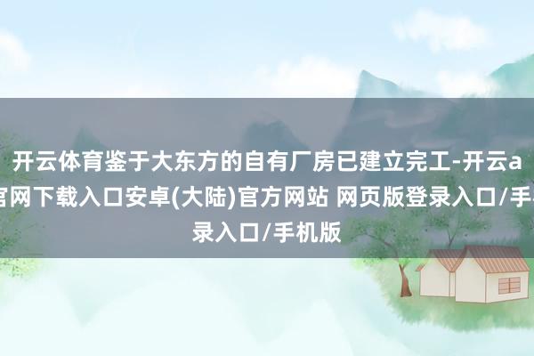 开云体育鉴于大东方的自有厂房已建立完工-开云app官网下载入口安卓(大陆)官方网站 网页版登录入口/手机版