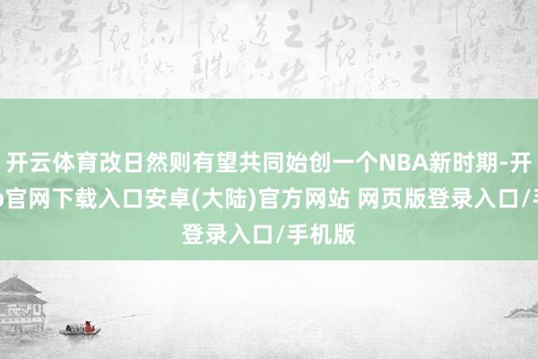 开云体育改日然则有望共同始创一个NBA新时期-开云app官网下载入口安卓(大陆)官方网站 网页版登录入口/手机版
