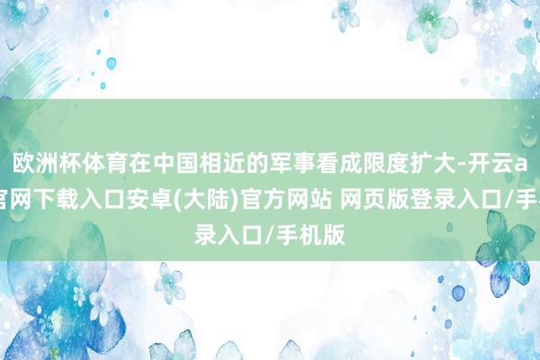 欧洲杯体育在中国相近的军事看成限度扩大-开云app官网下载入口安卓(大陆)官方网站 网页版登录入口/手机版