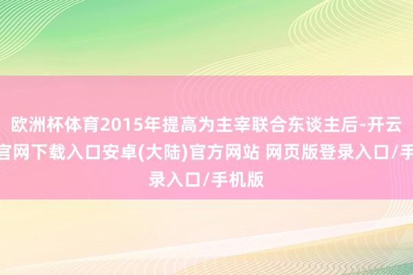 欧洲杯体育2015年提高为主宰联合东谈主后-开云app官网下载入口安卓(大陆)官方网站 网页版登录入口/手机版