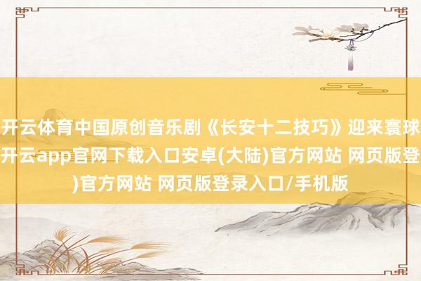 开云体育中国原创音乐剧《长安十二技巧》迎来寰球首演盛装献礼-开云app官网下载入口安卓(大陆)官方网站 网页版登录入口/手机版