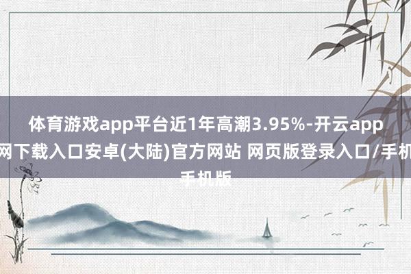 体育游戏app平台近1年高潮3.95%-开云app官网下载入口安卓(大陆)官方网站 网页版登录入口/手机版