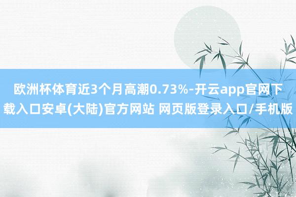 欧洲杯体育近3个月高潮0.73%-开云app官网下载入口安卓(大陆)官方网站 网页版登录入口/手机版