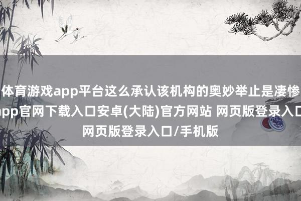 体育游戏app平台这么承认该机构的奥妙举止是凄惨的-开云app官网下载入口安卓(大陆)官方网站 网页版登录入口/手机版