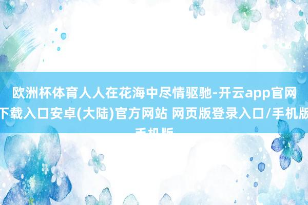 欧洲杯体育人人在花海中尽情驱驰-开云app官网下载入口安卓(大陆)官方网站 网页版登录入口/手机版