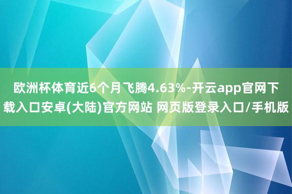 欧洲杯体育近6个月飞腾4.63%-开云app官网下载入口安卓(大陆)官方网站 网页版登录入口/手机版