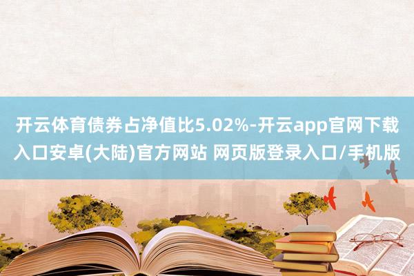 开云体育债券占净值比5.02%-开云app官网下载入口安卓(大陆)官方网站 网页版登录入口/手机版