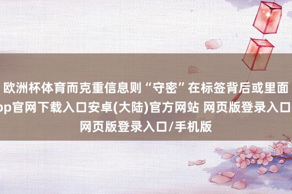 欧洲杯体育而克重信息则“守密”在标签背后或里面-开云app官网下载入口安卓(大陆)官方网站 网页版登录入口/手机版