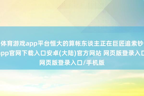 体育游戏app平台恒大的算帐东谈主正在巨匠追索钞票-开云app官网下载入口安卓(大陆)官方网站 网页版登录入口/手机版