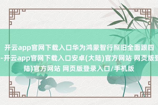 开云app官网下载入口华为鸿蒙智行照旧全面跟四个合营伙伴布局-开云app官网下载入口安卓(大陆)官方网站 网页版登录入口/手机版