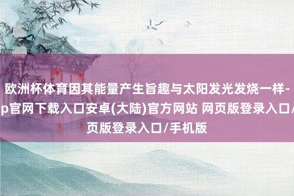 欧洲杯体育因其能量产生旨趣与太阳发光发烧一样-开云app官网下载入口安卓(大陆)官方网站 网页版登录入口/手机版