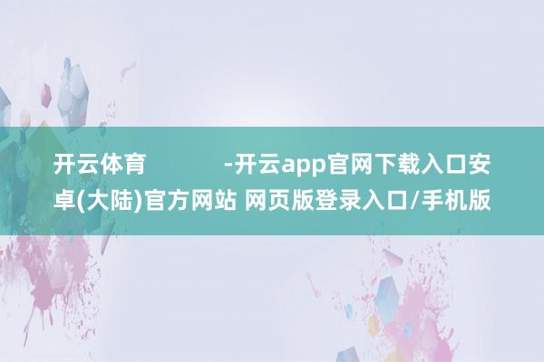 开云体育 -开云app官网下载入口安卓(大陆)官方网站 网页版登录入口/手机版