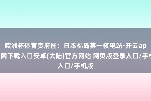 欧洲杯体育贵府图：日本福岛第一核电站-开云app官网下载入口安卓(大陆)官方网站 网页版登录入口/手机版
