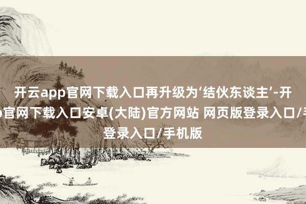 开云app官网下载入口再升级为‘结伙东谈主’-开云app官网下载入口安卓(大陆)官方网站 网页版登录入口/手机版