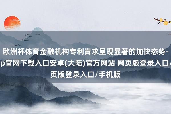 欧洲杯体育金融机构专利肯求呈现显著的加快态势-开云app官网下载入口安卓(大陆)官方网站 网页版登录入口/手机版