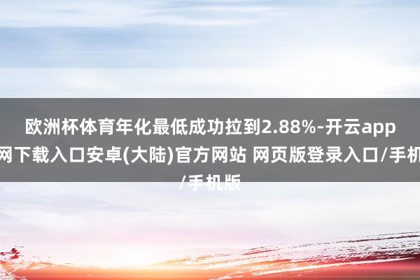 欧洲杯体育年化最低成功拉到2.88%-开云app官网下载入口安卓(大陆)官方网站 网页版登录入口/手机版